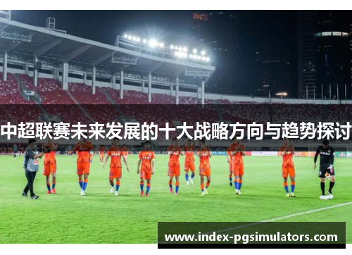 中超联赛未来发展的十大战略方向与趋势探讨