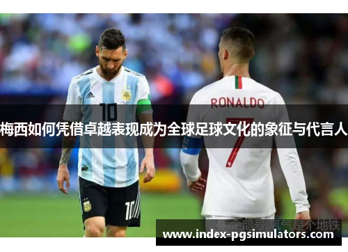 梅西如何凭借卓越表现成为全球足球文化的象征与代言人
