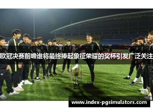 欧冠决赛前瞻谁将最终捧起象征荣耀的奖杯引发广泛关注