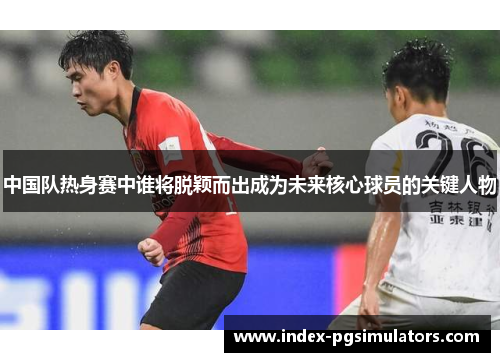 中国队热身赛中谁将脱颖而出成为未来核心球员的关键人物
