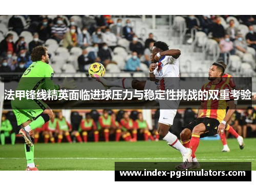 法甲锋线精英面临进球压力与稳定性挑战的双重考验