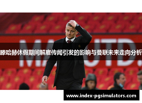 滕哈赫休假期间解雇传闻引发的影响与曼联未来走向分析