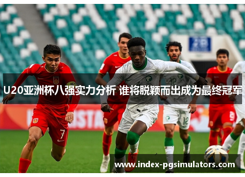 U20亚洲杯八强实力分析 谁将脱颖而出成为最终冠军