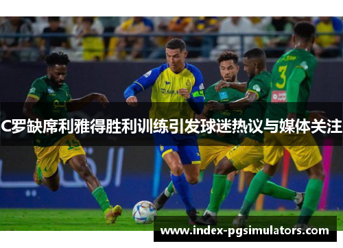 C罗缺席利雅得胜利训练引发球迷热议与媒体关注