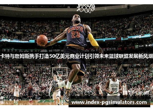 卡特与詹姆斯携手打造50亿美元商业计划引领未来篮球联盟发展新风潮