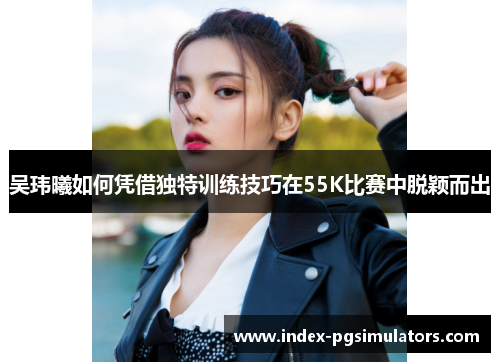 吴玮曦如何凭借独特训练技巧在55K比赛中脱颖而出