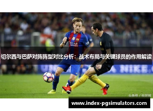 切尔西与巴萨对阵阵型对比分析：战术布局与关键球员的作用解读