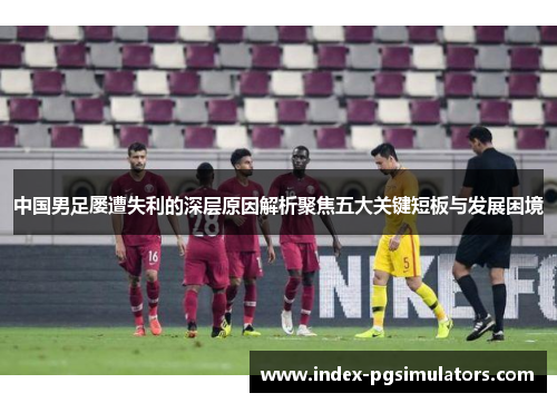 中国男足屡遭失利的深层原因解析聚焦五大关键短板与发展困境