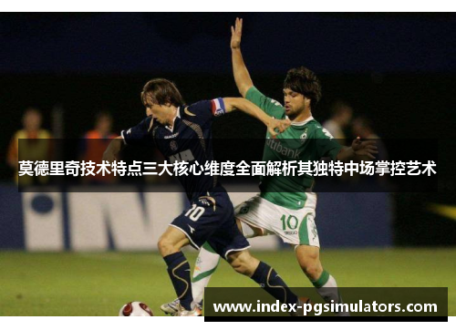 莫德里奇技术特点三大核心维度全面解析其独特中场掌控艺术
