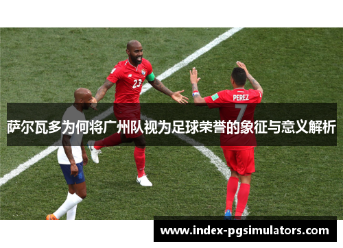 萨尔瓦多为何将广州队视为足球荣誉的象征与意义解析