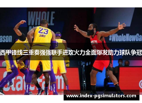 西甲锋线三重奏强强联手进攻火力全面爆发助力球队争冠 西甲锋线三重奏强强联手进攻火力全面爆发助力球队争冠