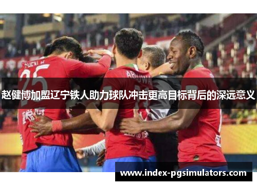 赵健博加盟辽宁铁人助力球队冲击更高目标背后的深远意义