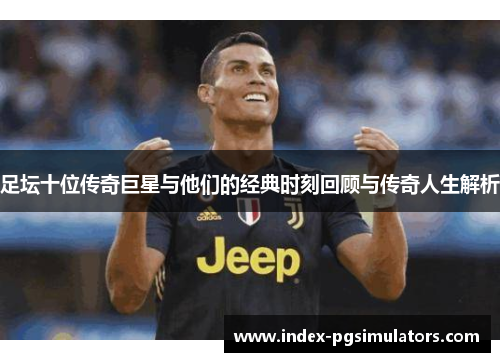 足坛十位传奇巨星与他们的经典时刻回顾与传奇人生解析 足坛十位传奇巨星与他们的经典时刻回顾与传奇人生解析