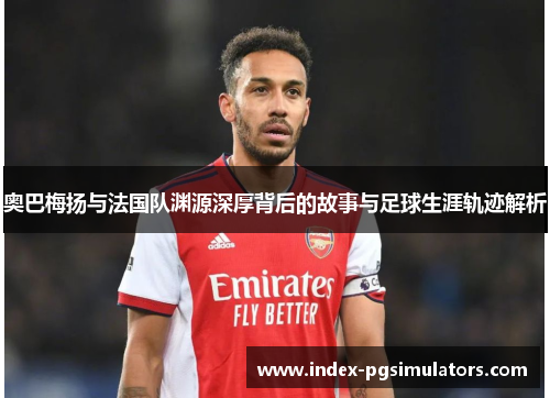 奥巴梅扬与法国队渊源深厚背后的故事与足球生涯轨迹解析