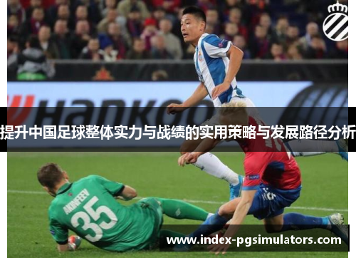提升中国足球整体实力与战绩的实用策略与发展路径分析 提升中国足球整体实力与战绩的实用策略与发展路径分析