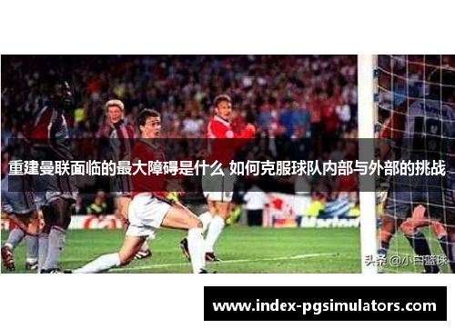 重建曼联面临的最大障碍是什么 如何克服球队内部与外部的挑战