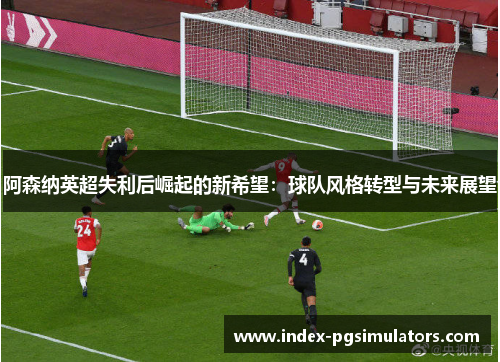 阿森纳英超失利后崛起的新希望:球队风格转型与未来展望 阿森纳英超失利后崛起的新希望:球队风格转型与未来展望