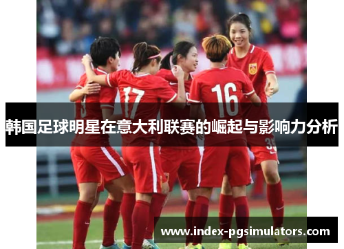韩国足球明星在意大利联赛的崛起与影响力分析