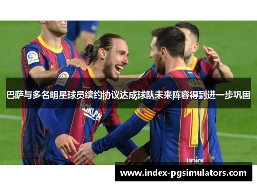 巴萨与多名明星球员续约协议达成球队未来阵容得到进一步巩固