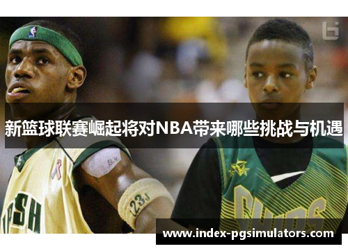 新篮球联赛崛起将对NBA带来哪些挑战与机遇