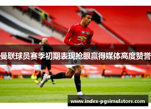 曼联球员赛季初期表现抢眼赢得媒体高度赞誉