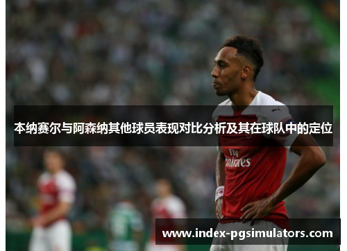 本纳赛尔与阿森纳其他球员表现对比分析及其在球队中的定位