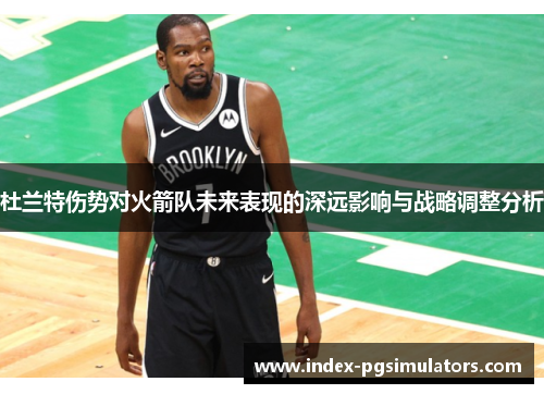 杜兰特伤势对火箭队未来表现的深远影响与战略调整分析