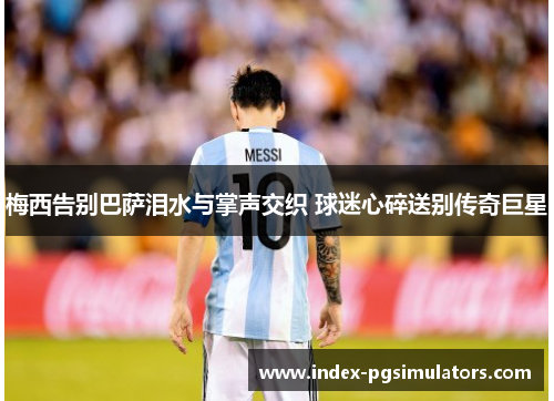 梅西告别巴萨泪水与掌声交织 球迷心碎送别传奇巨星