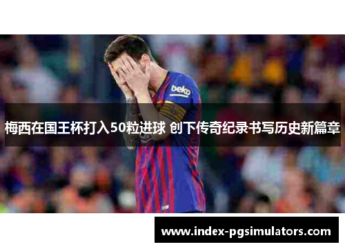 梅西在国王杯打入50粒进球 创下传奇纪录书写历史新篇章