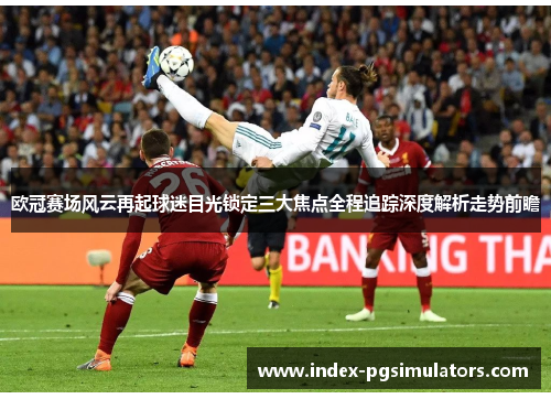 欧冠赛场风云再起球迷目光锁定三大焦点全程追踪深度解析走势前瞻