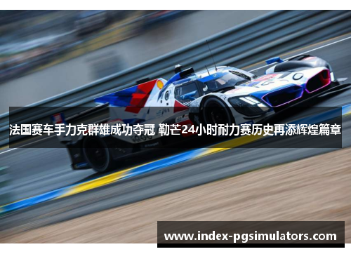 法国赛车手力克群雄成功夺冠 勒芒24小时耐力赛历史再添辉煌篇章