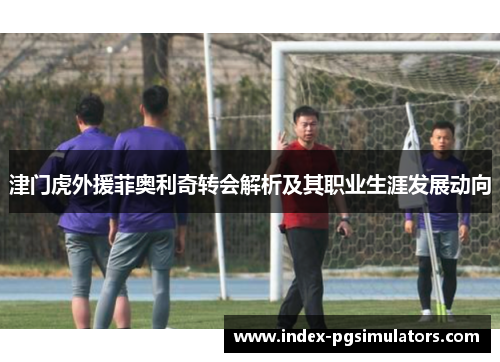 津门虎外援菲奥利奇转会解析及其职业生涯发展动向