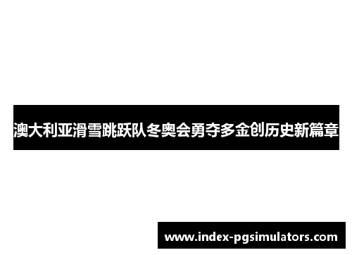 澳大利亚滑雪跳跃队冬奥会勇夺多金创历史新篇章
